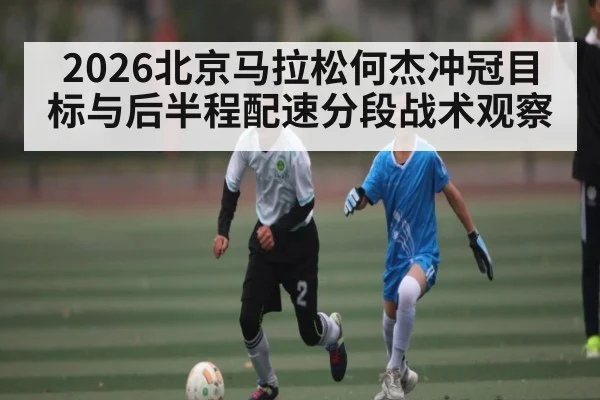 2026北京马拉松何杰冲冠目标与后半程配速分段战术观察