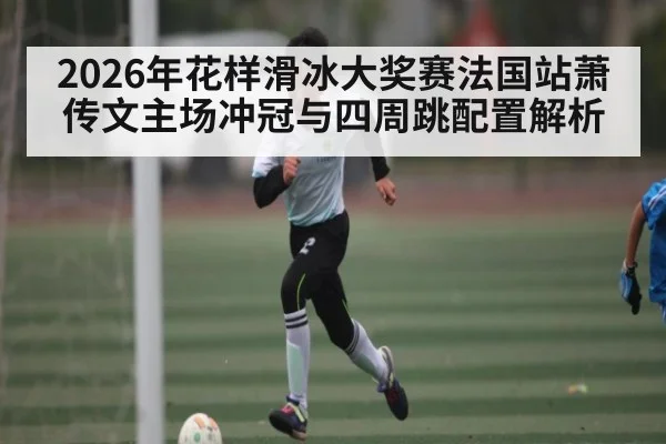 2026年花样滑冰大奖赛法国站萧传文主场冲冠与四周跳配置解析
